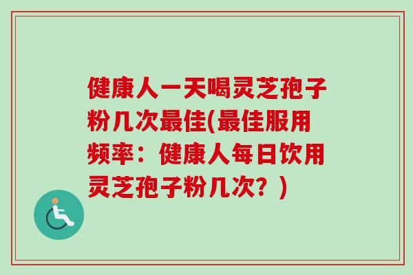 健康人一天喝灵芝孢子粉几次佳(佳服用频率:健康人每日饮用灵芝孢子粉几次?) 健康人一天喝灵芝孢子粉几次佳(佳服用频率:健康人每日饮用灵芝孢子粉几次?)