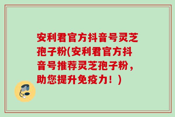 安利君官方抖音号灵芝孢子粉(安利君官方抖音号推荐灵芝孢子粉，助您提升免疫力！)