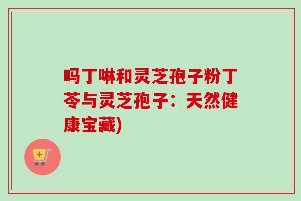 吗丁啉和灵芝孢子粉丁苓与灵芝孢子:天然健康宝藏) 吗丁啉和灵芝孢子粉丁苓与灵芝孢子:天然健康宝藏)