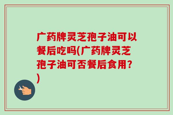 广药牌灵芝孢子油可以餐后吃吗(广药牌灵芝孢子油可否餐后食用?) 广药牌灵芝孢子油可以餐后吃吗(广药牌灵芝孢子油可否餐后食用?)