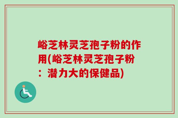 峪芝林灵芝孢子粉的作用(峪芝林灵芝孢子粉:潜力大的保健品) 峪芝林灵芝孢子粉的作用(峪芝林灵芝孢子粉:潜力大的保健品)