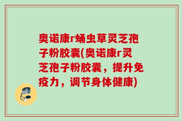 奥诺康r蛹虫草灵芝孢子粉胶囊(奥诺康r灵芝孢子粉胶囊，提升免疫力，调节身体健康)