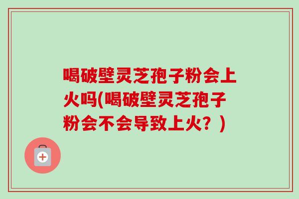 喝破壁灵芝孢子粉会上火吗(喝破壁灵芝孢子粉会不会导致上火?) 喝破壁灵芝孢子粉会上火吗(喝破壁灵芝孢子粉会不会导致上火?)
