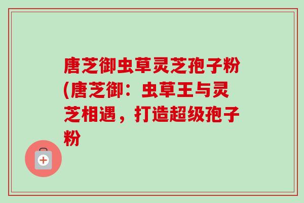 唐芝御虫草灵芝孢子粉(唐芝御:虫草王与灵芝相遇,打造超级孢子粉 唐芝御虫草灵芝孢子粉(唐芝御:虫草王与灵芝相遇,打造超级孢子粉