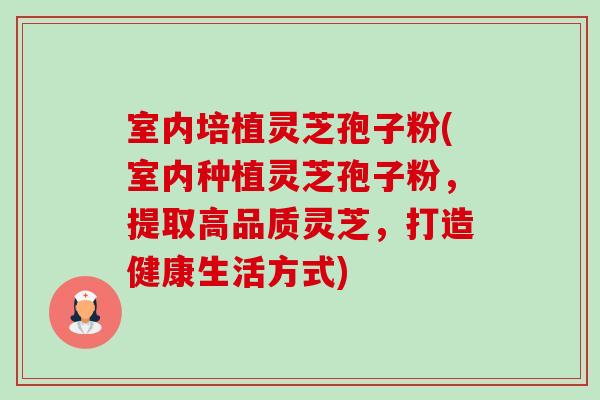 室内培植灵芝孢子粉(室内种植灵芝孢子粉，提取高品质灵芝，打造健康生活方式)