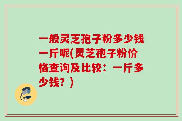 一般灵芝孢子粉多少钱一斤呢(灵芝孢子粉价格查询及比较:一斤多少钱?) 一般灵芝孢子粉多少钱一斤呢(灵芝孢子粉价格查询及比较:一斤多少钱?)