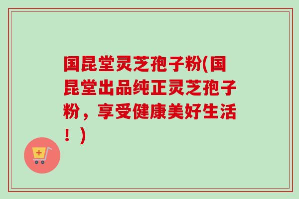 国昆堂灵芝孢子粉(国昆堂出品纯正灵芝孢子粉,享受健康美好生活!) 国昆堂灵芝孢子粉(国昆堂出品纯正灵芝孢子粉,享受健康美好生活!)