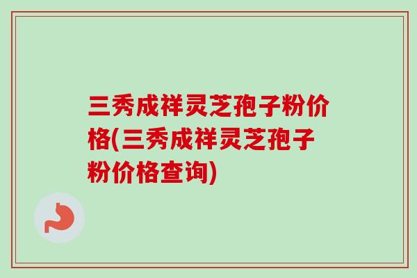 三秀成祥灵芝孢子粉价格(三秀成祥灵芝孢子粉价格查询) 三秀成祥灵芝孢子粉价格(三秀成祥灵芝孢子粉价格查询)