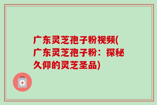 广东灵芝孢子粉视频(广东灵芝孢子粉:探秘久仰的灵芝圣品) 广东灵芝孢子粉视频(广东灵芝孢子粉:探秘久仰的灵芝圣品)
