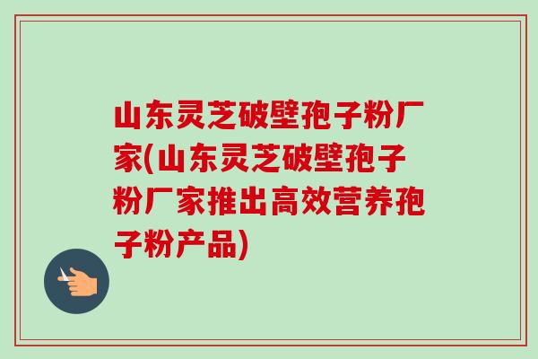 山东灵芝破壁孢子粉厂家(山东灵芝破壁孢子粉厂家推出高效营养孢子粉产品) 山东灵芝破壁孢子粉厂家(山东灵芝破壁孢子粉厂家推出高效营养孢子粉产品)