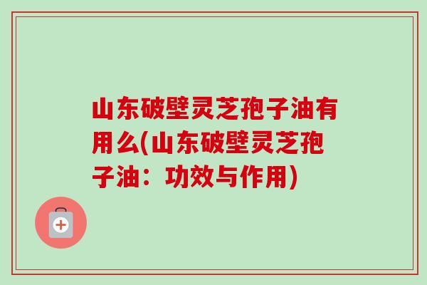 山东破壁灵芝孢子油有用么(山东破壁灵芝孢子油:功效与作用) 山东破壁灵芝孢子油有用么(山东破壁灵芝孢子油:功效与作用)