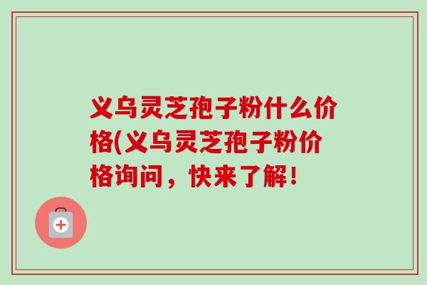 义乌灵芝孢子粉什么价格(义乌灵芝孢子粉价格询问,快来了解! 义乌灵芝孢子粉什么价格(义乌灵芝孢子粉价格询问,快来了解!