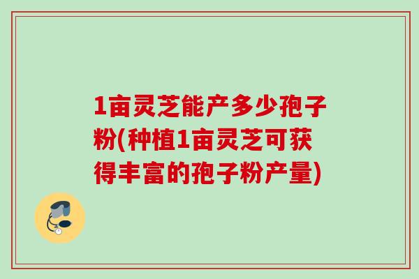 1亩灵芝能产多少孢子粉(种植1亩灵芝可获得丰富的孢子粉产量) 1亩灵芝能产多少孢子粉(种植1亩灵芝可获得丰富的孢子粉产量)