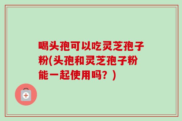 喝头孢可以吃灵芝孢子粉(头孢和灵芝孢子粉能一起使用吗?) 喝头孢可以吃灵芝孢子粉(头孢和灵芝孢子粉能一起使用吗?)