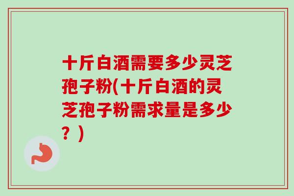 十斤白酒需要多少灵芝孢子粉(十斤白酒的灵芝孢子粉需求量是多少?) 十斤白酒需要多少灵芝孢子粉(十斤白酒的灵芝孢子粉需求量是多少?)