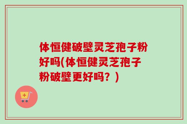 体恒健破壁灵芝孢子粉好吗(体恒健灵芝孢子粉破壁更好吗？)