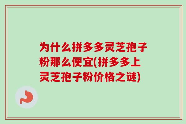 为什么拼多多灵芝孢子粉那么便宜(拼多多上灵芝孢子粉价格之谜) 为什么拼多多灵芝孢子粉那么便宜(拼多多上灵芝孢子粉价格之谜)