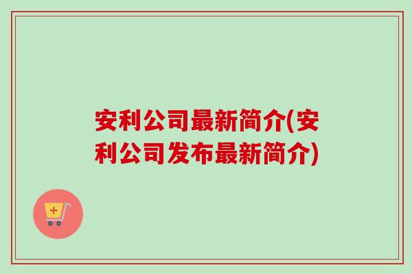 安利公司新简介(安利公司发布新简介) 安利公司新简介(安利公司发布新简介)