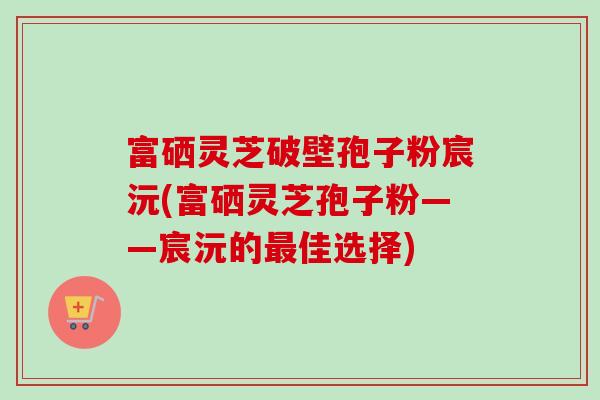 富硒灵芝破壁孢子粉宸沅(富硒灵芝孢子粉——宸沅的佳选择) 富硒灵芝破壁孢子粉宸沅(富硒灵芝孢子粉——宸沅的佳选择)