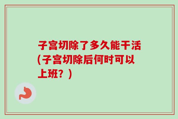 子宫切除了多久能干活(子宫切除后何时可以上班?) 子宫切除了多久能干活(子宫切除后何时可以上班?)