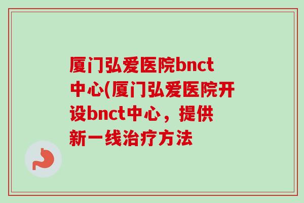 厦门弘爱医院bnct中心(厦门弘爱医院开设bnct中心,提供新一线方法 厦门弘爱医院bnct中心(厦门弘爱医院开设bnct中心,提供新一线方法