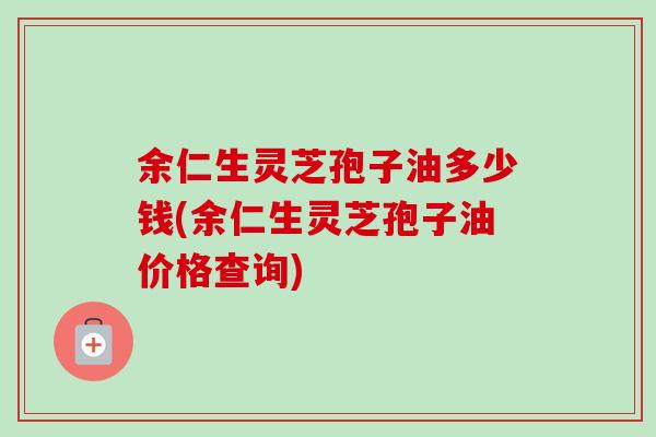 余仁生灵芝孢子油多少钱(余仁生灵芝孢子油价格查询)