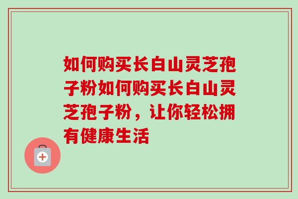 如何购买长白山灵芝孢子粉如何购买长白山灵芝孢子粉,让你轻松拥有健康生活 如何购买长白山灵芝孢子粉如何购买长白山灵芝孢子粉,让你轻松拥有健康生活
