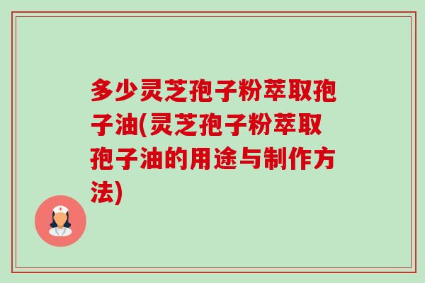 多少灵芝孢子粉萃取孢子油(灵芝孢子粉萃取孢子油的用途与制作方法) 多少灵芝孢子粉萃取孢子油(灵芝孢子粉萃取孢子油的用途与制作方法)