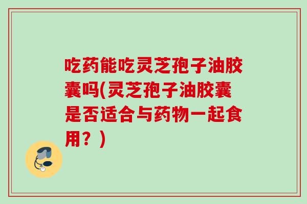 吃药能吃灵芝孢子油胶囊吗(灵芝孢子油胶囊是否适合与一起食用?) 吃药能吃灵芝孢子油胶囊吗(灵芝孢子油胶囊是否适合与一起食用?)