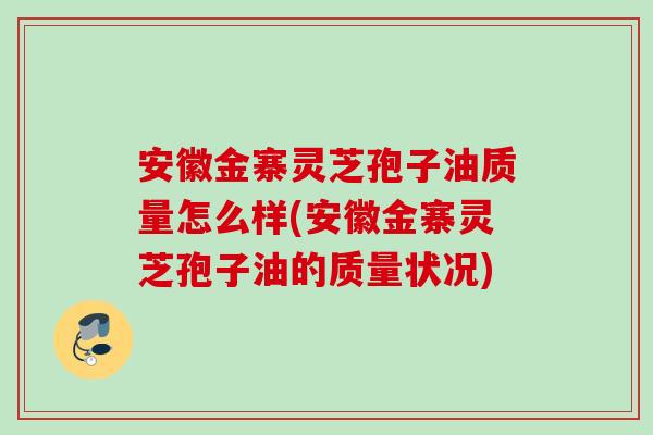 安徽金寨灵芝孢子油质量怎么样(安徽金寨灵芝孢子油的质量状况) 安徽金寨灵芝孢子油质量怎么样(安徽金寨灵芝孢子油的质量状况)