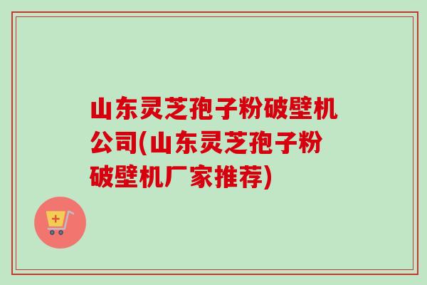 山东灵芝孢子粉破壁机公司(山东灵芝孢子粉破壁机厂家推荐) 山东灵芝孢子粉破壁机公司(山东灵芝孢子粉破壁机厂家推荐)