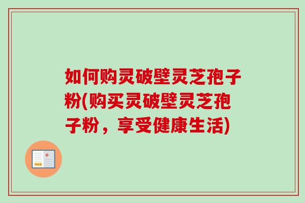 如何购灵破壁灵芝孢子粉(购买灵破壁灵芝孢子粉,享受健康生活) 如何购灵破壁灵芝孢子粉(购买灵破壁灵芝孢子粉,享受健康生活)