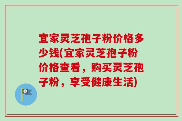 宜家灵芝孢子粉价格多少钱(宜家灵芝孢子粉价格查看,购买灵芝孢子粉,享受健康生活) 宜家灵芝孢子粉价格多少钱(宜家灵芝孢子粉价格查看,购买灵芝孢子粉,享受健康生活)