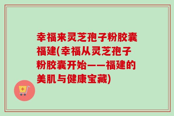幸福来灵芝孢子粉胶囊福建(幸福从灵芝孢子粉胶囊开始——福建的美肌与健康宝藏) 幸福来灵芝孢子粉胶囊福建(幸福从灵芝孢子粉胶囊开始——福建的美肌与健康宝藏)