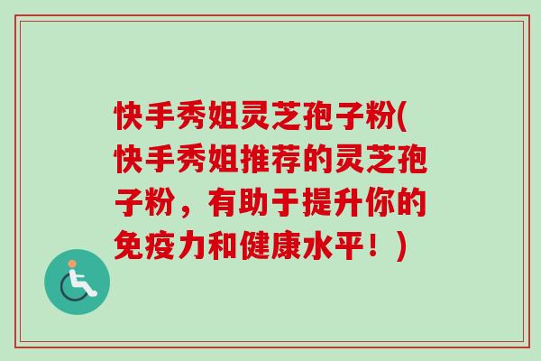 快手秀姐灵芝孢子粉(快手秀姐推荐的灵芝孢子粉,有助于提升你的免疫力和健康水平!) 快手秀姐灵芝孢子粉(快手秀姐推荐的灵芝孢子粉,有助于提升你的免疫力和健康水平!)