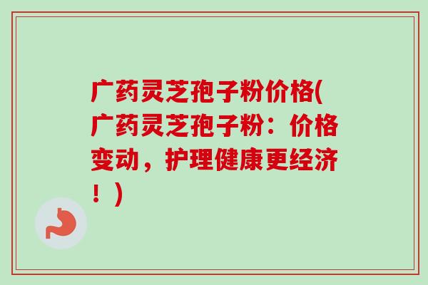 广药灵芝孢子粉价格(广药灵芝孢子粉:价格变动,护理健康更经济!) 广药灵芝孢子粉价格(广药灵芝孢子粉:价格变动,护理健康更经济!)