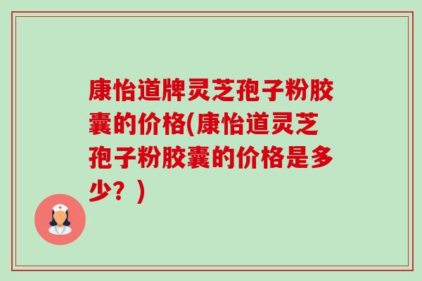 康怡道牌灵芝孢子粉胶囊的价格(康怡道灵芝孢子粉胶囊的价格是多少?) 康怡道牌灵芝孢子粉胶囊的价格(康怡道灵芝孢子粉胶囊的价格是多少?)