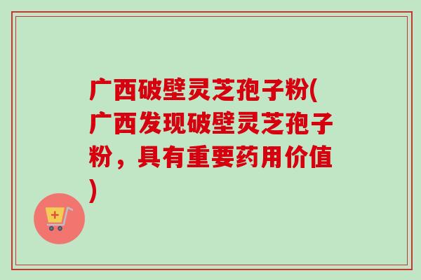 广西破壁灵芝孢子粉(广西发现破壁灵芝孢子粉,具有重要药用价值) 广西破壁灵芝孢子粉(广西发现破壁灵芝孢子粉,具有重要药用价值)