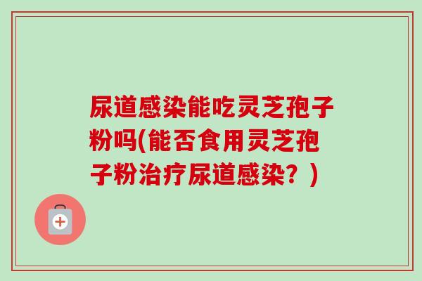 尿道能吃灵芝孢子粉吗(能否食用灵芝孢子粉尿道?) 尿道能吃灵芝孢子粉吗(能否食用灵芝孢子粉尿道?)