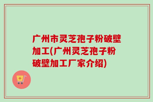 广州市灵芝孢子粉破壁加工(广州灵芝孢子粉破壁加工厂家介绍) 广州市灵芝孢子粉破壁加工(广州灵芝孢子粉破壁加工厂家介绍)