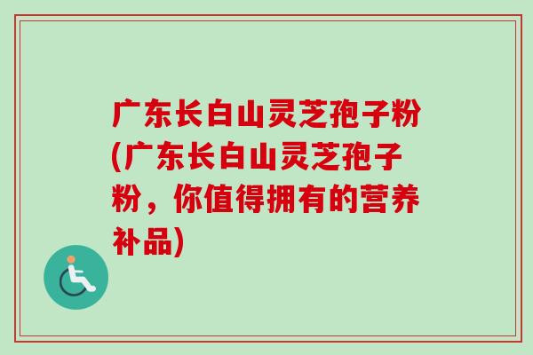 广东长白山灵芝孢子粉(广东长白山灵芝孢子粉，你值得拥有的营养补品)