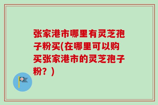 张家港市哪里有灵芝孢子粉买(在哪里可以购买张家港市的灵芝孢子粉？)