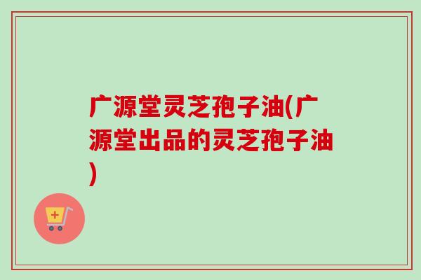 广源堂灵芝孢子油(广源堂出品的灵芝孢子油) 广源堂灵芝孢子油(广源堂出品的灵芝孢子油)