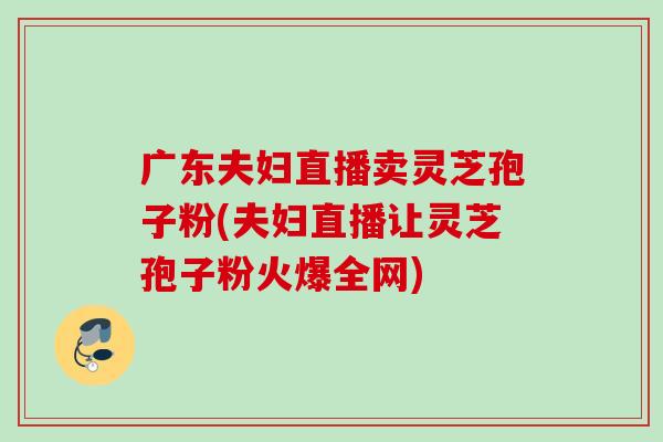 广东夫妇直播卖灵芝孢子粉(夫妇直播让灵芝孢子粉火爆全网) 广东夫妇直播卖灵芝孢子粉(夫妇直播让灵芝孢子粉火爆全网)