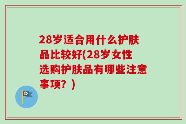 28岁适合用什么护肤品比较好(28岁女性选购护肤品有哪些注意事项？)