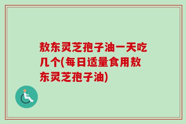 敖东灵芝孢子油一天吃几个(每日适量食用敖东灵芝孢子油)