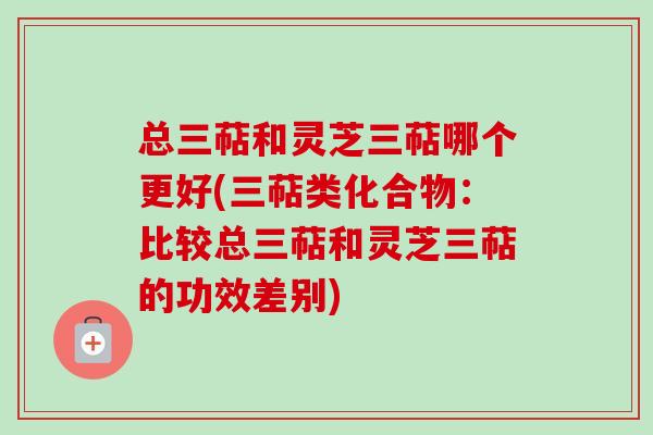 总三萜和灵芝三萜哪个更好(三萜类化合物:比较总三萜和灵芝三萜的功效差别) 总三萜和灵芝三萜哪个更好(三萜类化合物:比较总三萜和灵芝三萜的功效差别)