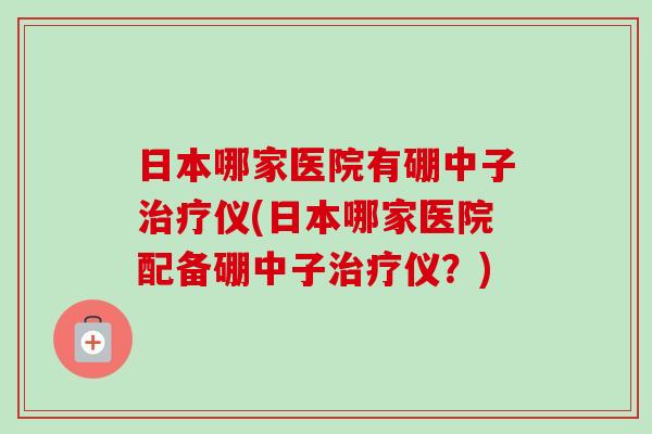 日本哪家医院有硼中子仪(日本哪家医院配备硼中子仪?) 日本哪家医院有硼中子仪(日本哪家医院配备硼中子仪?)