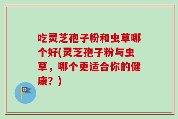 吃灵芝孢子粉和虫草哪个好(灵芝孢子粉与虫草,哪个更适合你的健康?) 吃灵芝孢子粉和虫草哪个好(灵芝孢子粉与虫草,哪个更适合你的健康?)
