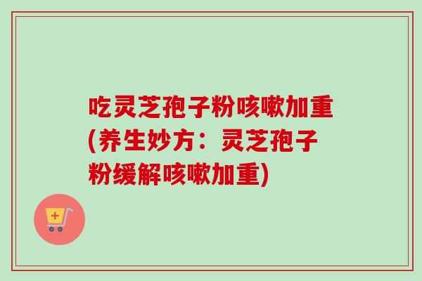 吃灵芝孢子粉加重(养生妙方:灵芝孢子粉缓解加重) 吃灵芝孢子粉加重(养生妙方:灵芝孢子粉缓解加重)